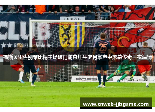 福斯贝里告别莱比锡主场破门谢幕红牛岁月掌声中落幕传奇一夜温情 福斯贝里告别莱比锡主场破门谢幕红牛岁月掌声中落幕传奇一夜温情