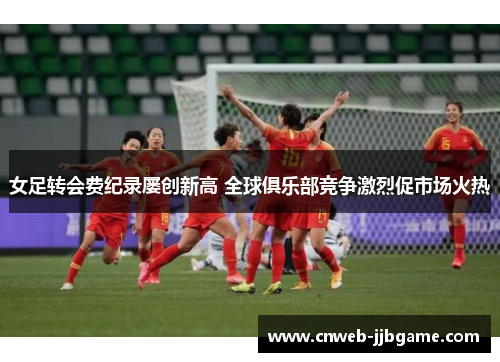 女足转会费纪录屡创新高 全球俱乐部竞争激烈促市场火热 女足转会费纪录屡创新高 全球俱乐部竞争激烈促市场火热