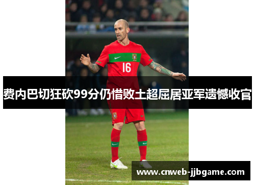 费内巴切狂砍99分仍惜败土超屈居亚军遗憾收官 费内巴切狂砍99分仍惜败土超屈居亚军遗憾收官