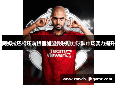 阿姆拉巴特压哨租借加盟曼联助力球队中场实力提升 阿姆拉巴特压哨租借加盟曼联助力球队中场实力提升