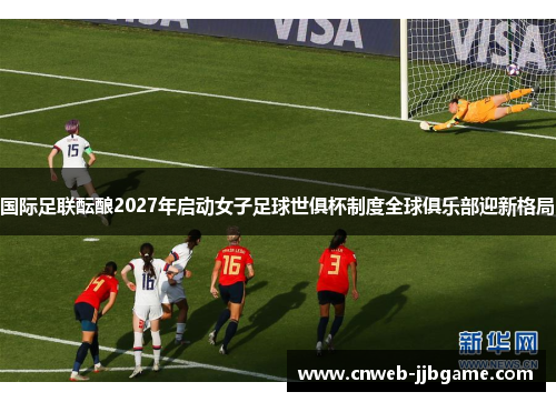 国际足联酝酿2027年启动女子足球世俱杯制度全球俱乐部迎新格局